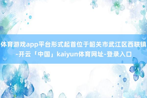 体育游戏app平台形式起首位于韶关市武江区西联镇-开云「中国」kaiyun体育网址-登录入口