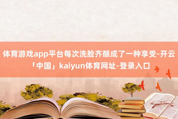 体育游戏app平台每次洗脸齐酿成了一种享受-开云「中国」kaiyun体育网址-登录入口