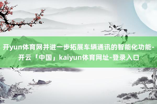 开yun体育网并进一步拓展车辆通讯的智能化功能-开云「中国」kaiyun体育网址-登录入口
