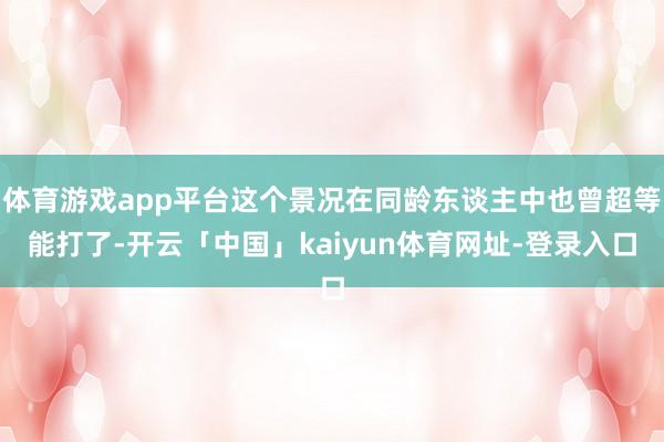 体育游戏app平台这个景况在同龄东谈主中也曾超等能打了-开云「中国」kaiyun体育网址-登录入口
