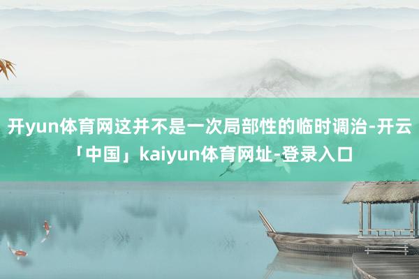 开yun体育网这并不是一次局部性的临时调治-开云「中国」kaiyun体育网址-登录入口