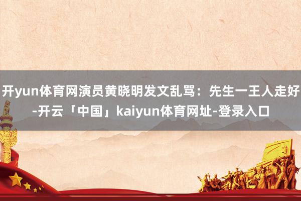 开yun体育网演员黄晓明发文乱骂：先生一王人走好-开云「中国」kaiyun体育网址-登录入口