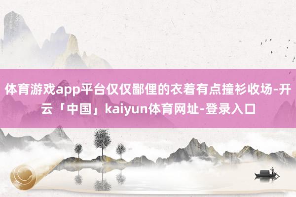 体育游戏app平台仅仅鄙俚的衣着有点撞衫收场-开云「中国」kaiyun体育网址-登录入口