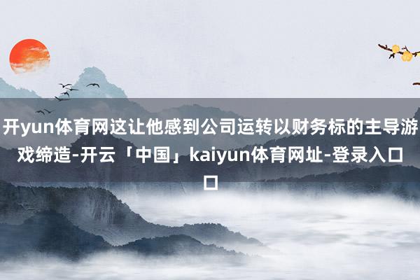开yun体育网这让他感到公司运转以财务标的主导游戏缔造-开云「中国」kaiyun体育网址-登录入口