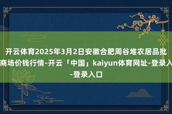 开云体育2025年3月2日安徽合肥周谷堆农居品批发商场价钱行情-开云「中国」kaiyun体育网址-登录入口