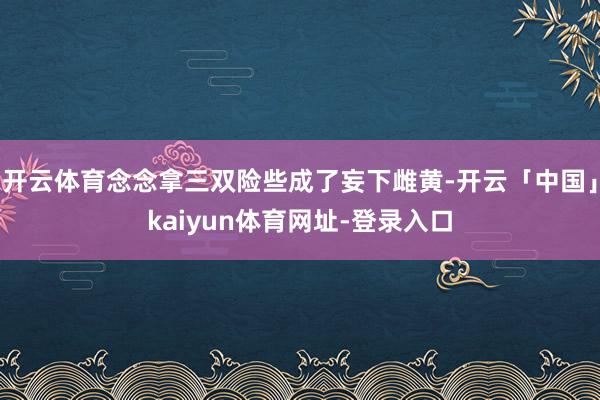 开云体育念念拿三双险些成了妄下雌黄-开云「中国」kaiyun体育网址-登录入口