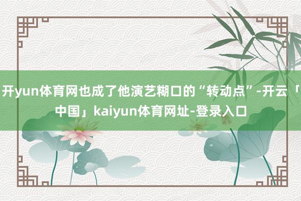 开yun体育网也成了他演艺糊口的“转动点”-开云「中国」kaiyun体育网址-登录入口