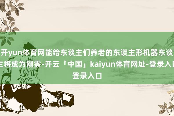 开yun体育网能给东谈主们养老的东谈主形机器东谈主将成为刚需-开云「中国」kaiyun体育网址-登录入口