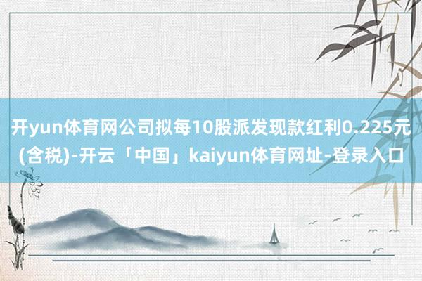 开yun体育网公司拟每10股派发现款红利0.225元(含税)-开云「中国」kaiyun体育网址-登录入口