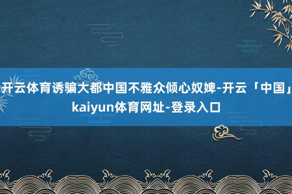 开云体育诱骗大都中国不雅众倾心奴婢-开云「中国」kaiyun体育网址-登录入口