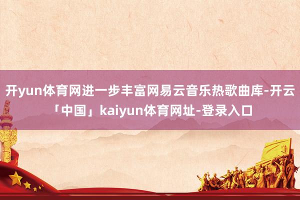 开yun体育网进一步丰富网易云音乐热歌曲库-开云「中国」kaiyun体育网址-登录入口