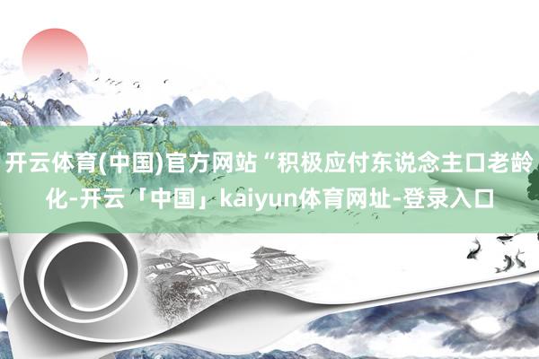 开云体育(中国)官方网站“积极应付东说念主口老龄化-开云「中国」kaiyun体育网址-登录入口