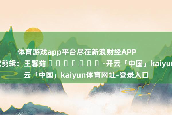 体育游戏app平台尽在新浪财经APP            						包袱剪辑：王馨茹 							-开云「中国」kaiyun体育网址-登录入口