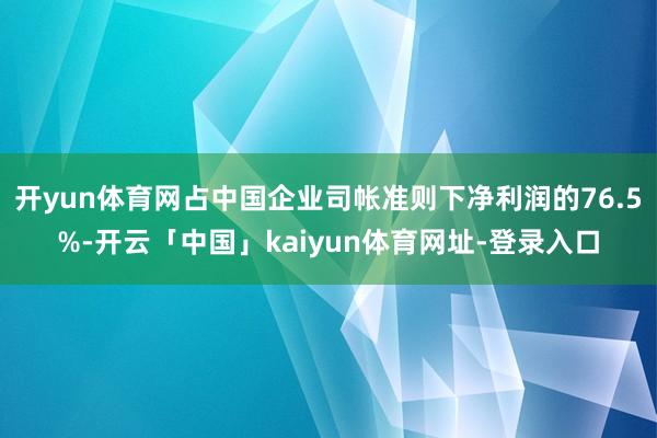 开yun体育网占中国企业司帐准则下净利润的76.5%-开云「中国」kaiyun体育网址-登录入口