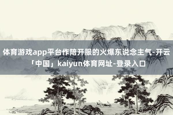 体育游戏app平台作陪开服的火爆东说念主气-开云「中国」kaiyun体育网址-登录入口