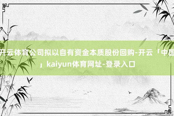 开云体育公司拟以自有资金本质股份回购-开云「中国」kaiyun体育网址-登录入口