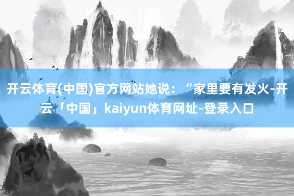开云体育(中国)官方网站她说：“家里要有发火-开云「中国」kaiyun体育网址-登录入口
