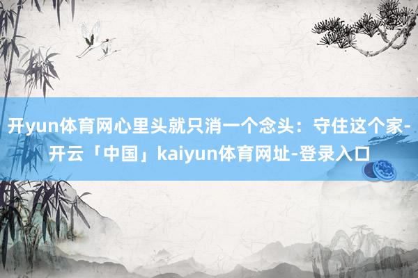 开yun体育网心里头就只消一个念头：守住这个家-开云「中国」kaiyun体育网址-登录入口