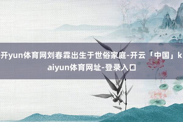 开yun体育网刘春霖出生于世俗家庭-开云「中国」kaiyun体育网址-登录入口
