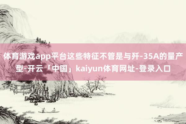 体育游戏app平台这些特征不管是与歼-35A的量产型-开云「中国」kaiyun体育网址-登录入口