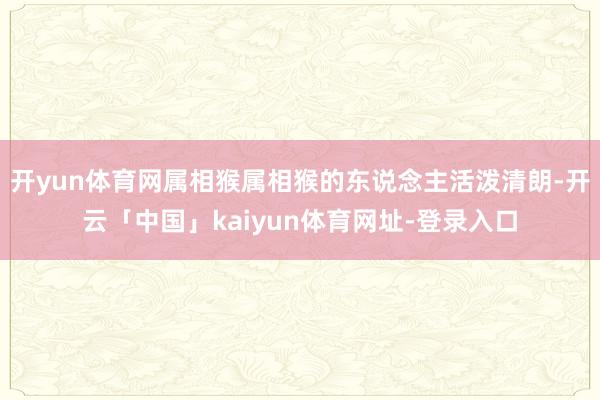 开yun体育网属相猴属相猴的东说念主活泼清朗-开云「中国」kaiyun体育网址-登录入口