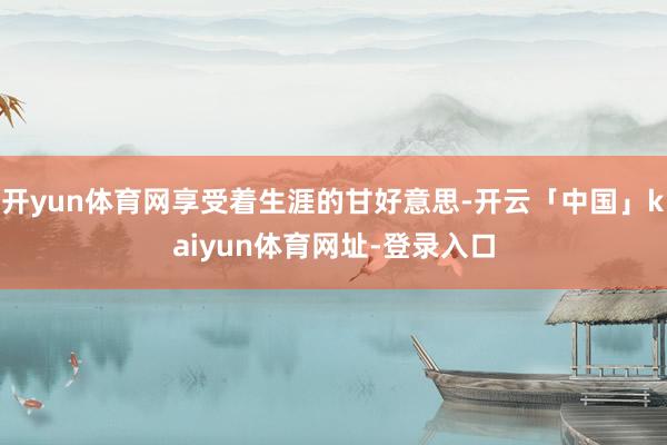 开yun体育网享受着生涯的甘好意思-开云「中国」kaiyun体育网址-登录入口