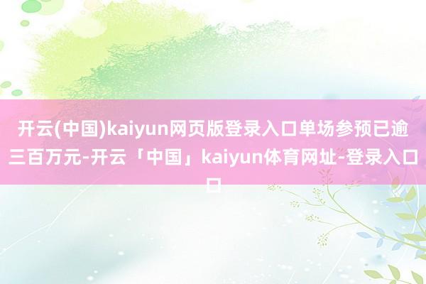开云(中国)kaiyun网页版登录入口单场参预已逾三百万元-开云「中国」kaiyun体育网址-登录入口