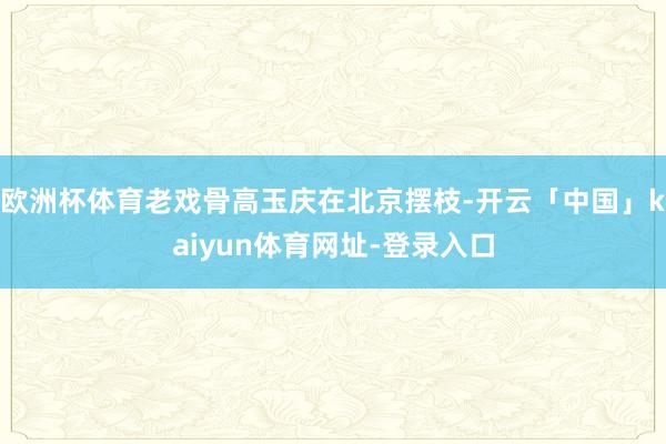欧洲杯体育老戏骨高玉庆在北京摆枝-开云「中国」kaiyun体育网址-登录入口