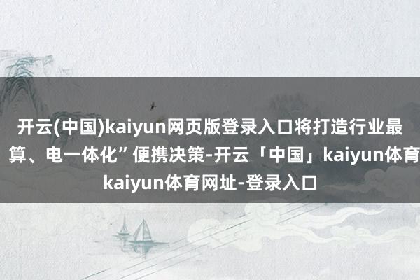 开云(中国)kaiyun网页版登录入口将打造行业最小单位的“存、算、电一体化”便携决策-开云「中国」kaiyun体育网址-登录入口