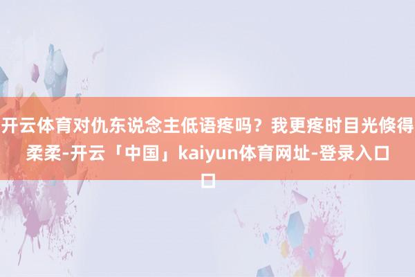 开云体育对仇东说念主低语疼吗？我更疼时目光倏得柔柔-开云「中国」kaiyun体育网址-登录入口