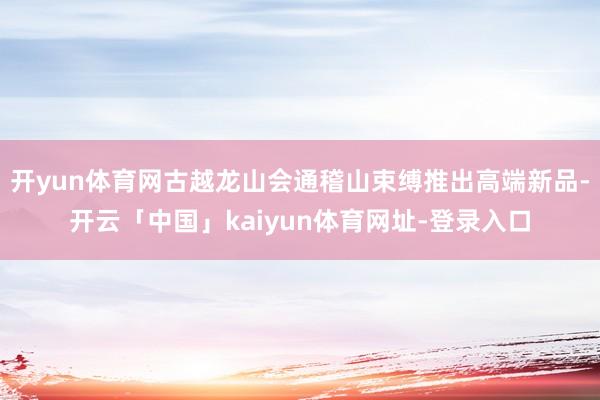 开yun体育网古越龙山会通稽山束缚推出高端新品-开云「中国」kaiyun体育网址-登录入口
