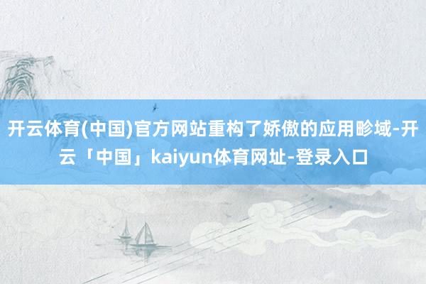 开云体育(中国)官方网站重构了娇傲的应用畛域-开云「中国」kaiyun体育网址-登录入口
