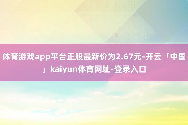 体育游戏app平台正股最新价为2.67元-开云「中国」kaiyun体育网址-登录入口