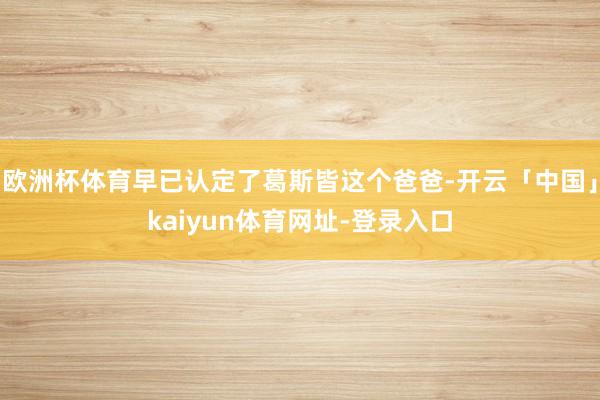 欧洲杯体育早已认定了葛斯皆这个爸爸-开云「中国」kaiyun体育网址-登录入口