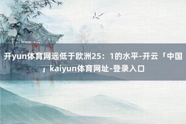 开yun体育网远低于欧洲25：1的水平-开云「中国」kaiyun体育网址-登录入口