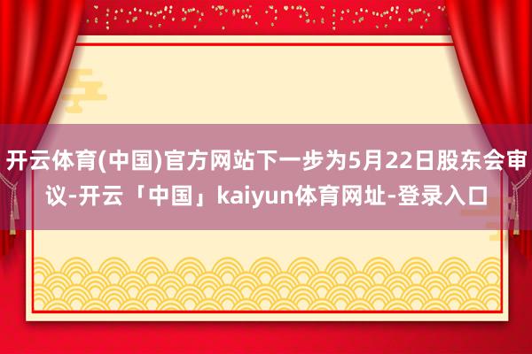 开云体育(中国)官方网站下一步为5月22日股东会审议-开云「中国」kaiyun体育网址-登录入口