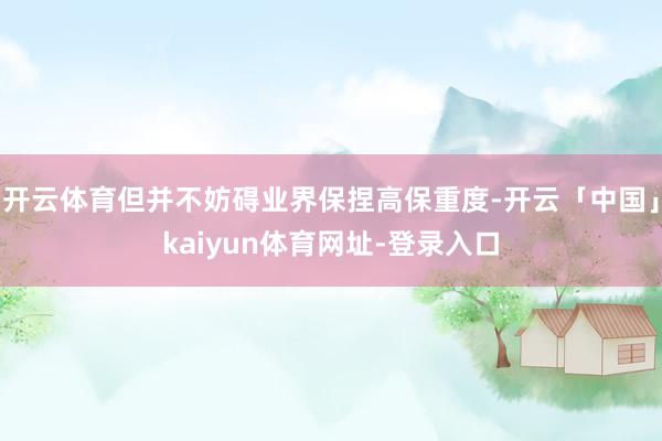 开云体育但并不妨碍业界保捏高保重度-开云「中国」kaiyun体育网址-登录入口