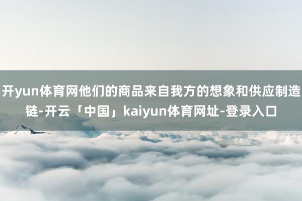 开yun体育网他们的商品来自我方的想象和供应制造链-开云「中国」kaiyun体育网址-登录入口