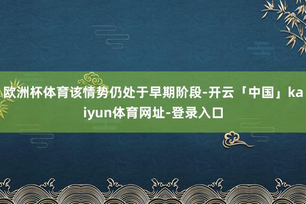 欧洲杯体育该情势仍处于早期阶段-开云「中国」kaiyun体育网址-登录入口