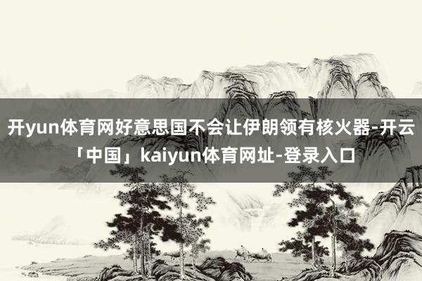 开yun体育网好意思国不会让伊朗领有核火器-开云「中国」kaiyun体育网址-登录入口