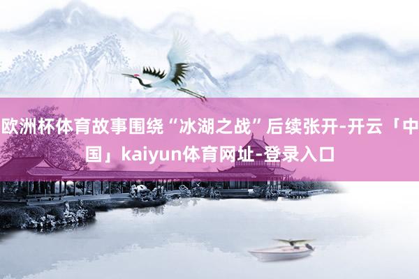 欧洲杯体育故事围绕“冰湖之战”后续张开-开云「中国」kaiyun体育网址-登录入口