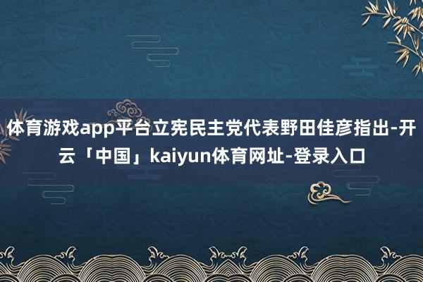 体育游戏app平台立宪民主党代表野田佳彦指出-开云「中国」kaiyun体育网址-登录入口