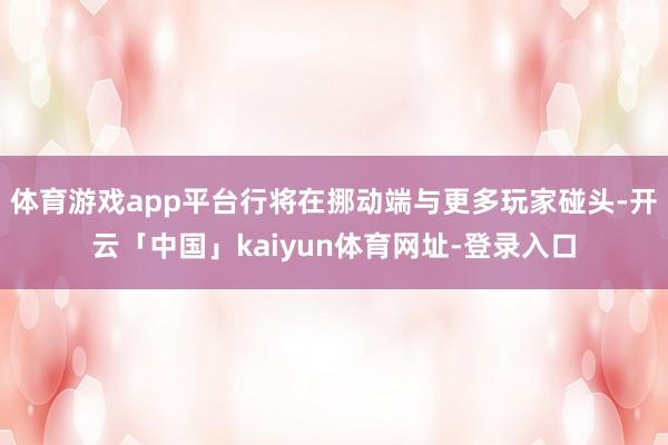 体育游戏app平台行将在挪动端与更多玩家碰头-开云「中国」kaiyun体育网址-登录入口