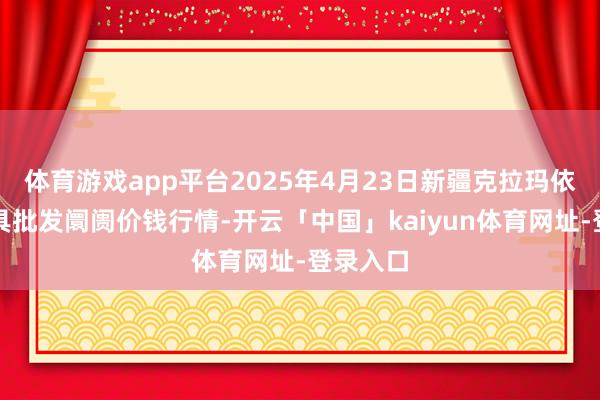 体育游戏app平台2025年4月23日新疆克拉玛依农副家具批发阛阓价钱行情-开云「中国」kaiyun体育网址-登录入口
