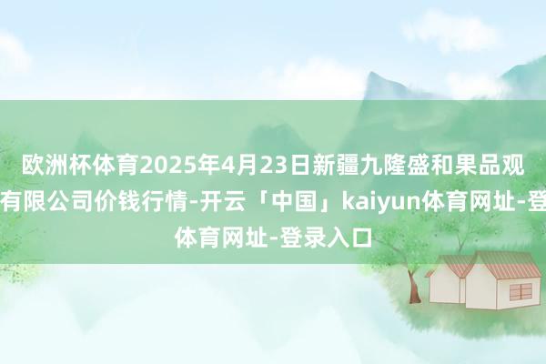 欧洲杯体育2025年4月23日新疆九隆盛和果品观点处罚有限公司价钱行情-开云「中国」kaiyun体育网址-登录入口