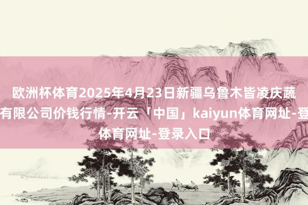 欧洲杯体育2025年4月23日新疆乌鲁木皆凌庆蔬菜果品有限公司价钱行情-开云「中国」kaiyun体育网址-登录入口