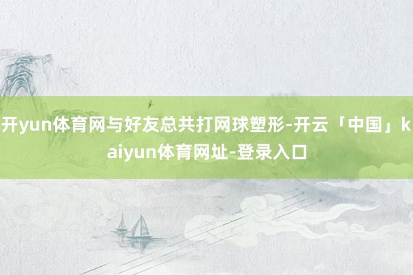 开yun体育网与好友总共打网球塑形-开云「中国」kaiyun体育网址-登录入口
