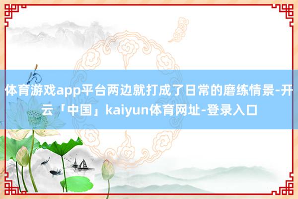 体育游戏app平台两边就打成了日常的磨练情景-开云「中国」kaiyun体育网址-登录入口