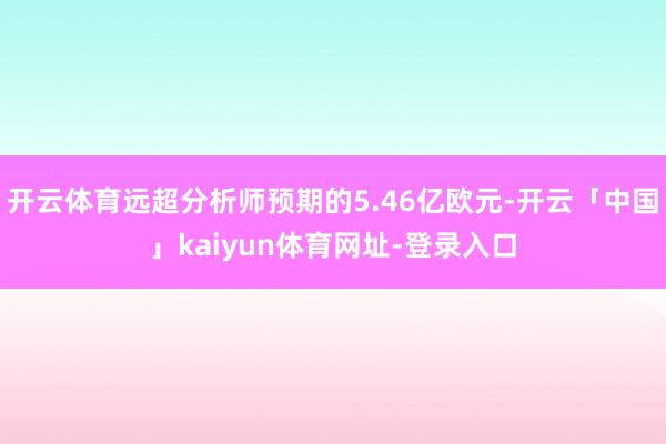 开云体育远超分析师预期的5.46亿欧元-开云「中国」kaiyun体育网址-登录入口