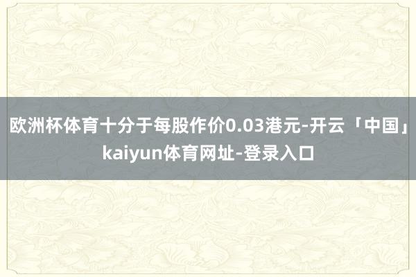 欧洲杯体育十分于每股作价0.03港元-开云「中国」kaiyun体育网址-登录入口